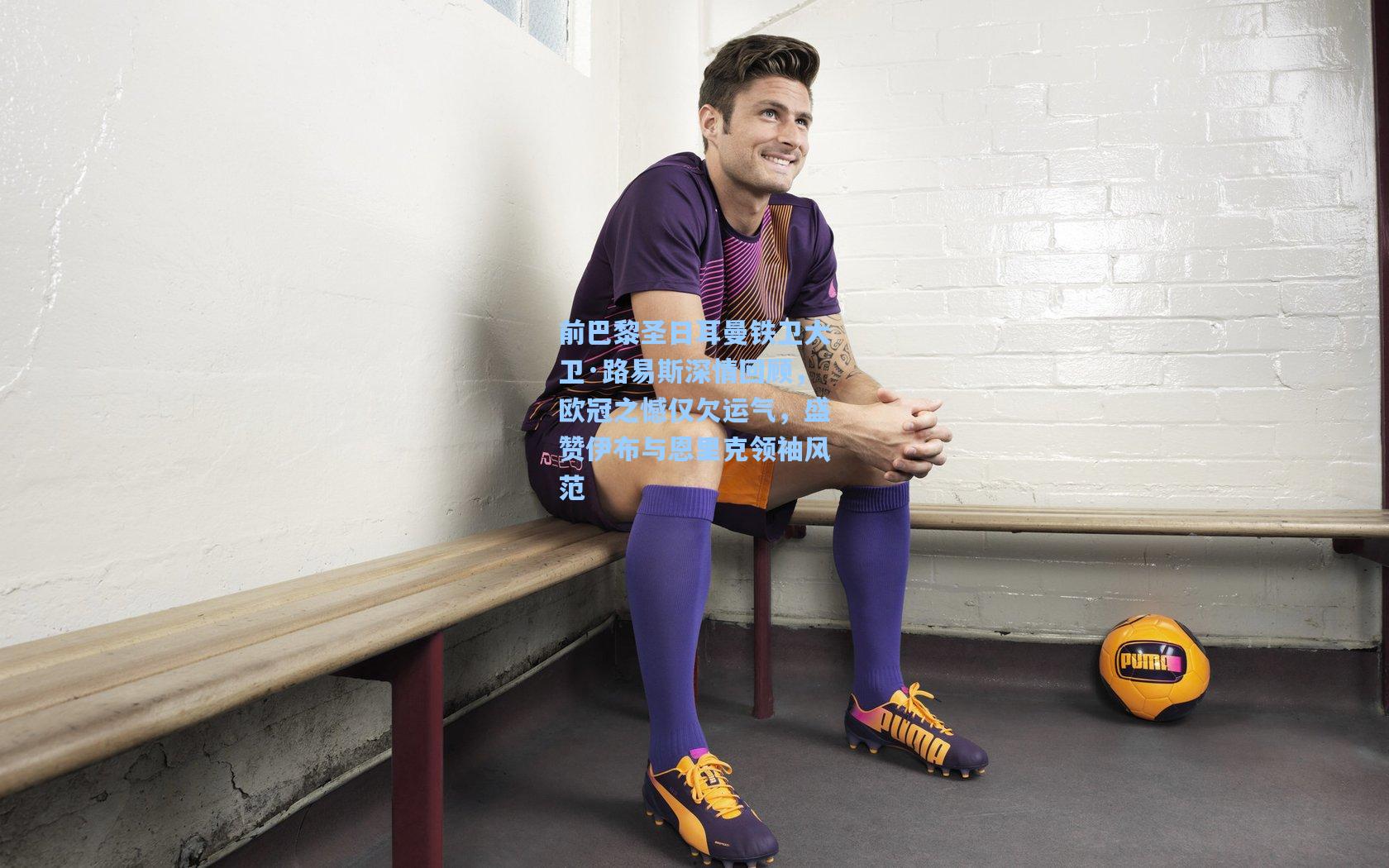 前巴黎圣日耳曼铁卫大卫·路易斯深情回顾，欧冠之憾仅欠运气，盛赞伊布与恩里克领袖风范